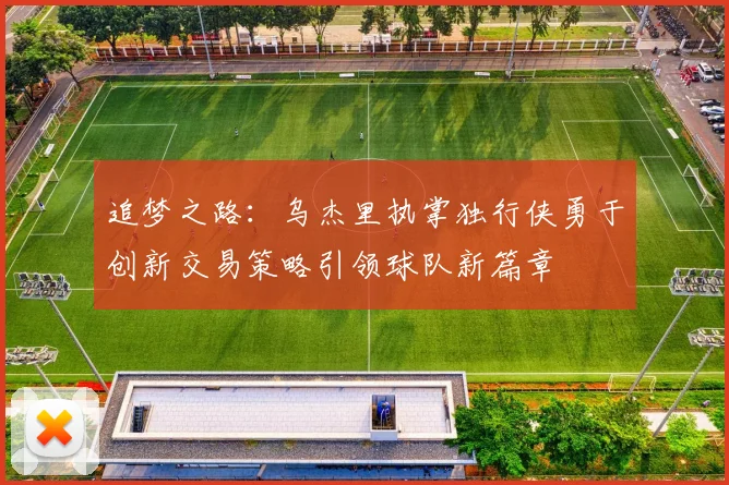 追梦之路：乌杰里执掌独行侠勇于创新交易策略引领球队新篇章