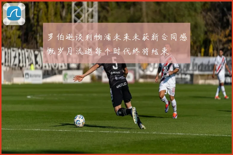 罗伯逊谈利物浦未来未获新合同感慨岁月流逝每个时代终将结束