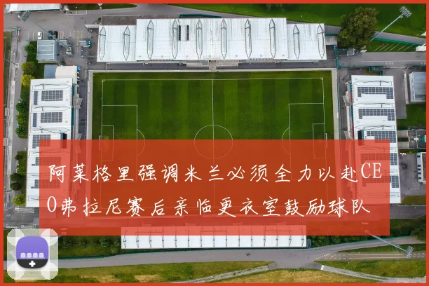 阿莱格里强调米兰必须全力以赴CEO弗拉尼赛后亲临更衣室鼓励球队
