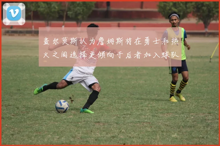 查尔莫斯认为詹姆斯将在勇士和热火之间选择更倾向于后者加入球队