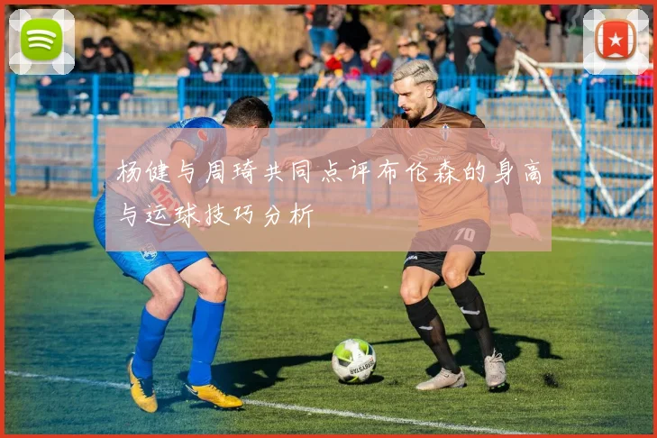 杨健与周琦共同点评布伦森的身高与运球技巧分析