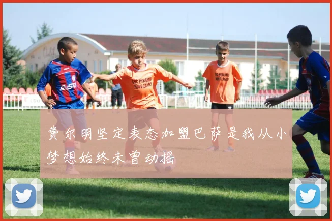 费尔明坚定表态加盟巴萨是我从小梦想始终未曾动摇