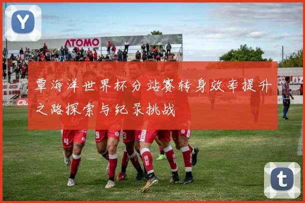 覃海洋世界杯分站赛转身效率提升之路探索与纪录挑战