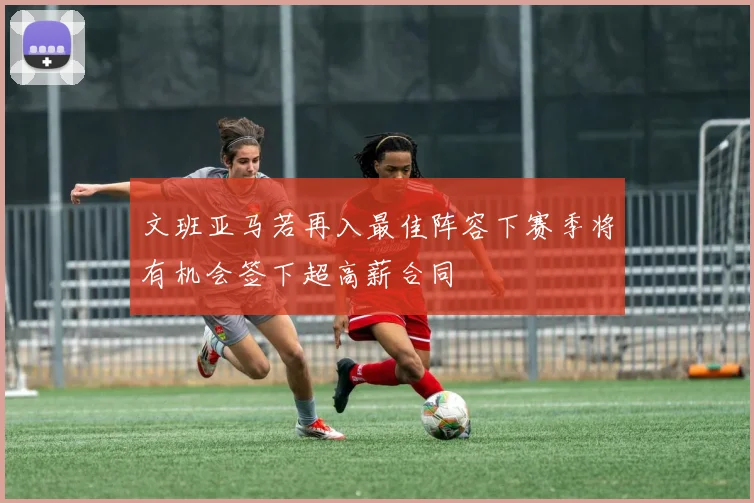 文班亚马若再入最佳阵容下赛季将有机会签下超高薪合同