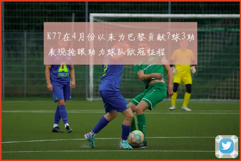 K77在4月份以来为巴黎贡献7球3助表现抢眼助力球队欧冠征程