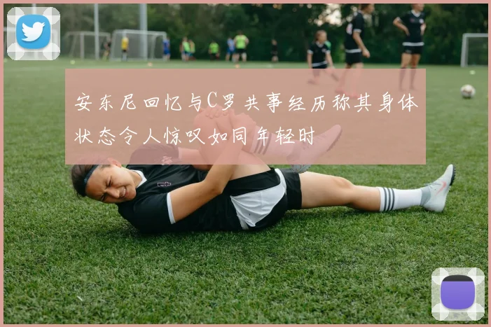 安东尼回忆与C罗共事经历称其身体状态令人惊叹如同年轻时