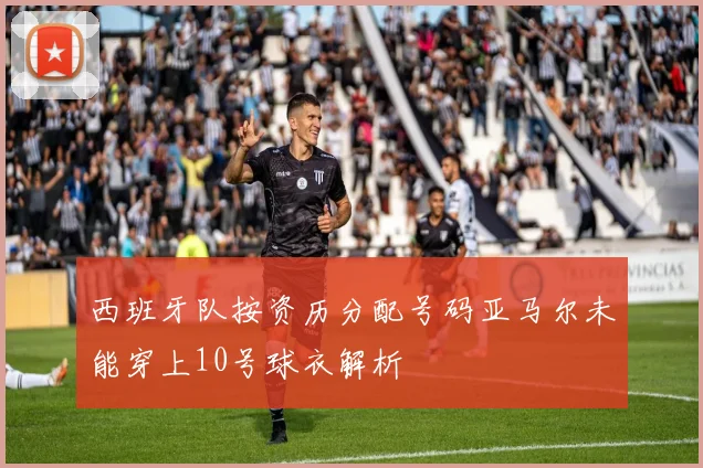 西班牙队按资历分配号码亚马尔未能穿上10号球衣解析
