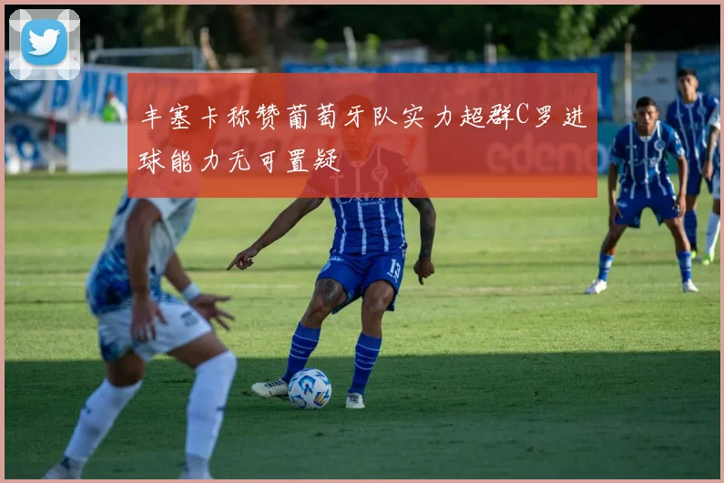 丰塞卡称赞葡萄牙队实力超群C罗进球能力无可置疑