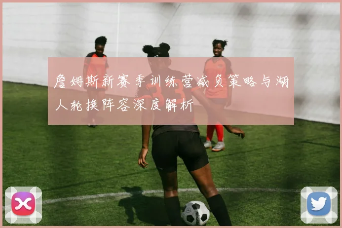 詹姆斯新赛季训练营减负策略与湖人轮换阵容深度解析