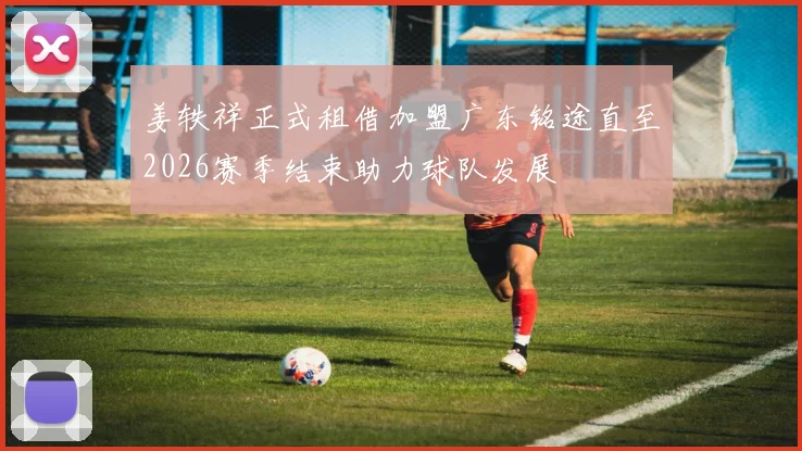 姜轶祥正式租借加盟广东铭途直至2026赛季结束助力球队发展