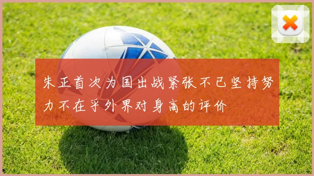 朱正首次为国出战紧张不已坚持努力不在乎外界对身高的评价