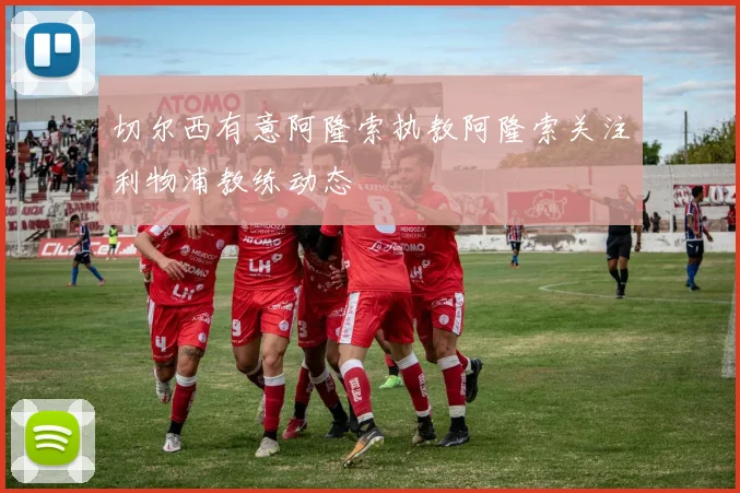 切尔西有意阿隆索执教阿隆索关注利物浦教练动态