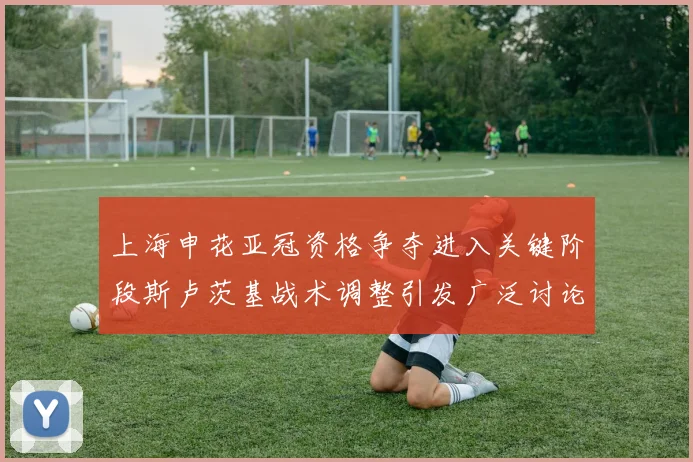 上海申花亚冠资格争夺进入关键阶段斯卢茨基战术调整引发广泛讨论