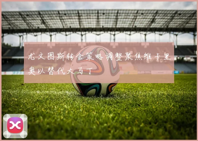 尤文图斯转会策略调整聚焦维卡里奥以替代大马丁