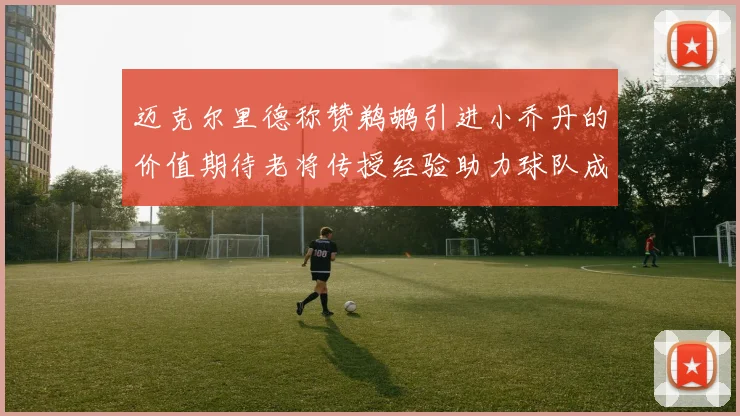 迈克尔里德称赞鹈鹕引进小乔丹的价值期待老将传授经验助力球队成长