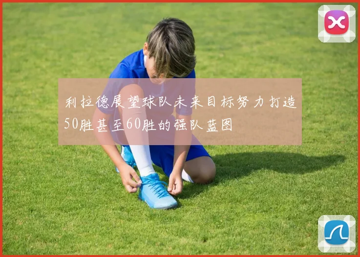 利拉德展望球队未来目标努力打造50胜甚至60胜的强队蓝图