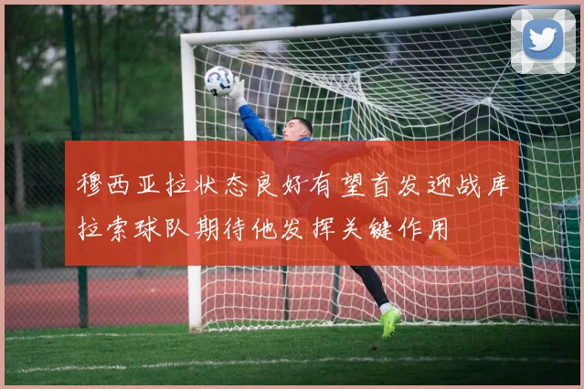 穆西亚拉状态良好有望首发迎战库拉索球队期待他发挥关键作用