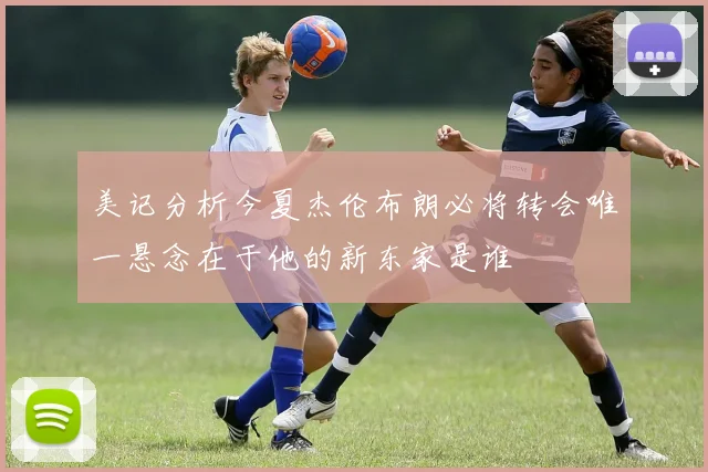 美记分析今夏杰伦布朗必将转会唯一悬念在于他的新东家是谁