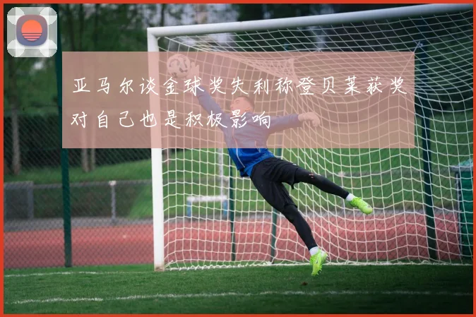 亚马尔谈金球奖失利称登贝莱获奖对自己也是积极影响