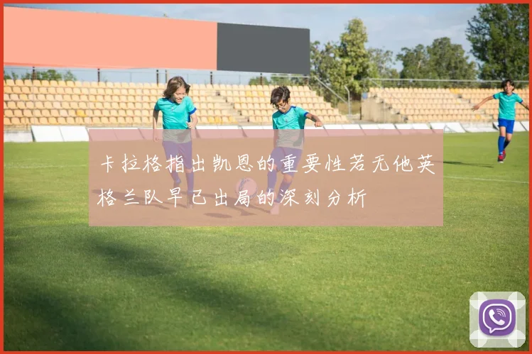 卡拉格指出凯恩的重要性若无他英格兰队早已出局的深刻分析