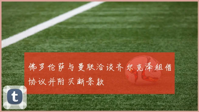 佛罗伦萨与曼联洽谈齐尔克泽租借协议并附买断条款