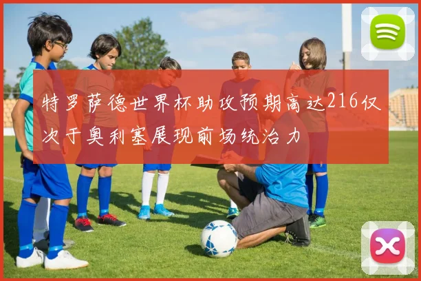 特罗萨德世界杯助攻预期高达216仅次于奥利塞展现前场统治力