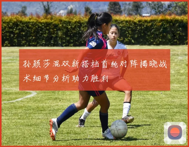 孙颖莎混双新搭档首轮对阵揭晓战术细节分析助力胜利